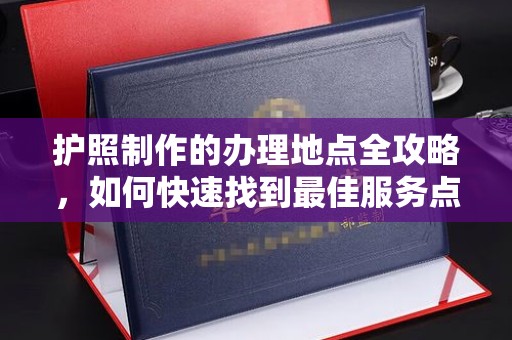黄埔护照制作的办理地点全攻略，如何快速找到最佳服务点